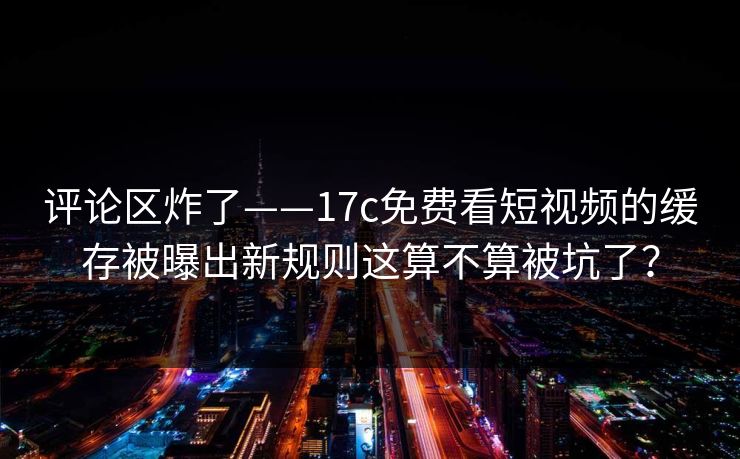 评论区炸了——17c免费看短视频的缓存被曝出新规则这算不算被坑了？