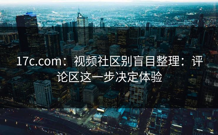 17c.com：视频社区别盲目整理：评论区这一步决定体验